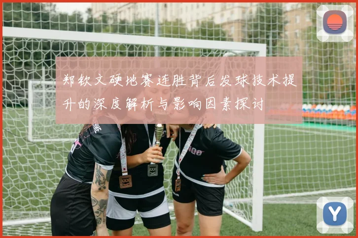 郑钦文硬地赛连胜背后发球技术提升的深度解析与影响因素探讨