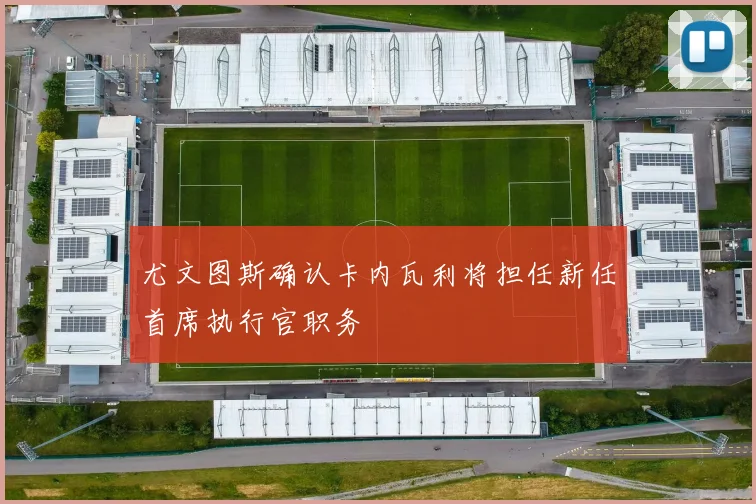 尤文图斯确认卡内瓦利将担任新任首席执行官职务