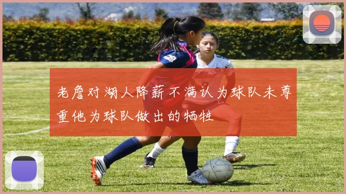 老詹对湖人降薪不满认为球队未尊重他为球队做出的牺牲