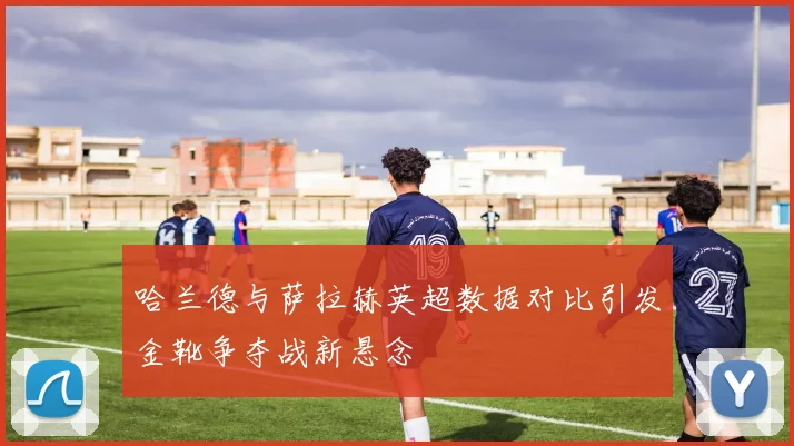 哈兰德与萨拉赫英超数据对比引发金靴争夺战新悬念