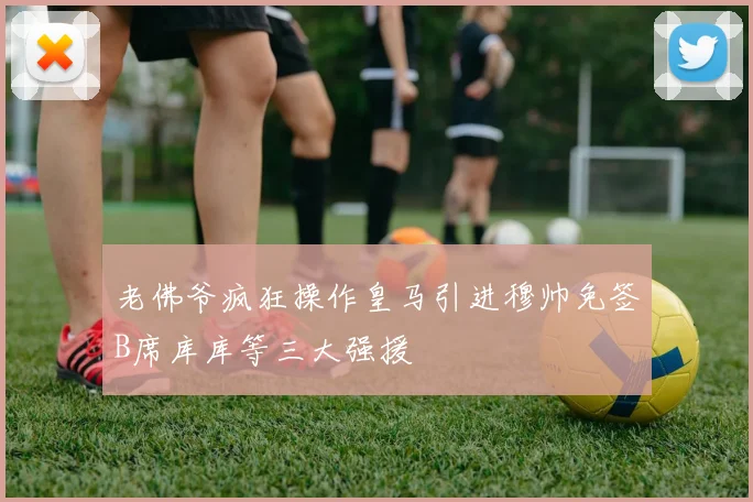 老佛爷疯狂操作皇马引进穆帅免签B席库库等三大强援