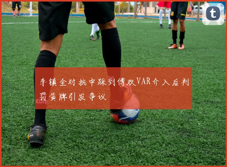 李镇全对抗中踩到傅欢VAR介入后判罚黄牌引发争议