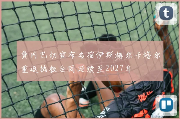 费内巴切宣布名宿伊斯梅尔卡塔尔重返执教合同延续至2027年