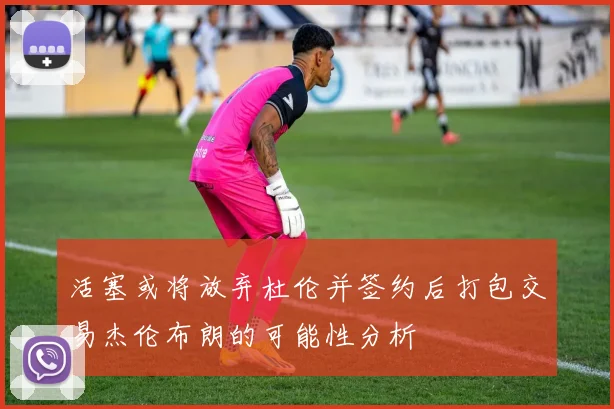 活塞或将放弃杜伦并签约后打包交易杰伦布朗的可能性分析