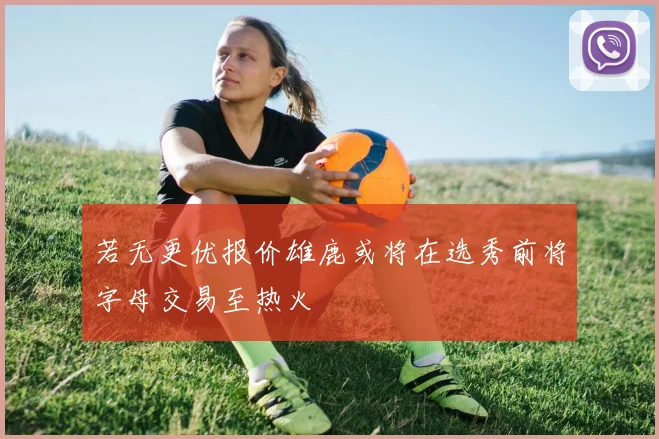 若无更优报价雄鹿或将在选秀前将字母交易至热火