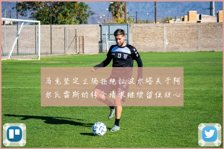 马竞坚定立场拒绝拉波尔塔关于阿尔瓦雷斯的转会请求继续留住核心球员