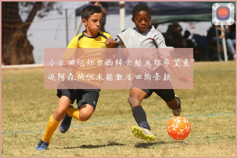 小法回忆切尔西转会经历称希望重返阿森纳但未能激活回购条款