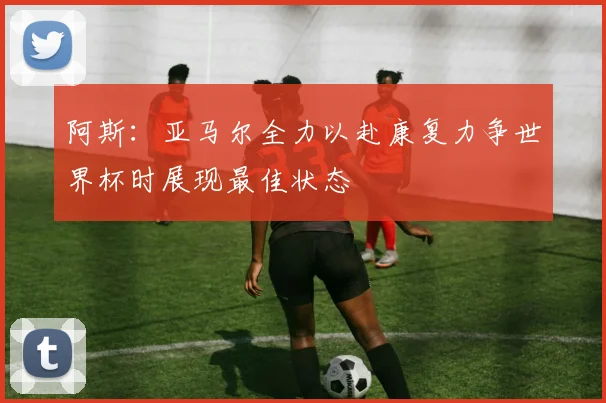 阿斯：亚马尔全力以赴康复力争世界杯时展现最佳状态