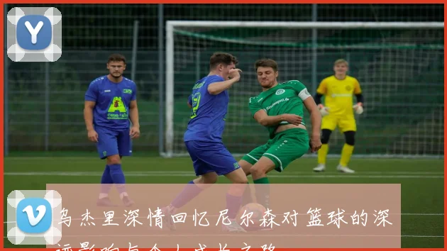 乌杰里深情回忆尼尔森对篮球的深远影响与个人成长之路