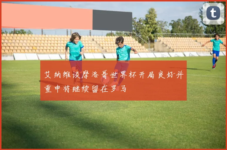 艾纳维谈摩洛哥世界杯开局良好并重申将继续留在罗马