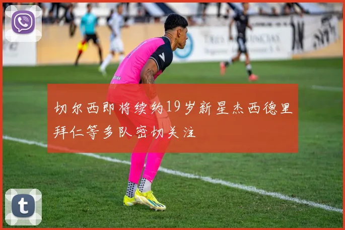 切尔西即将续约19岁新星杰西德里拜仁等多队密切关注