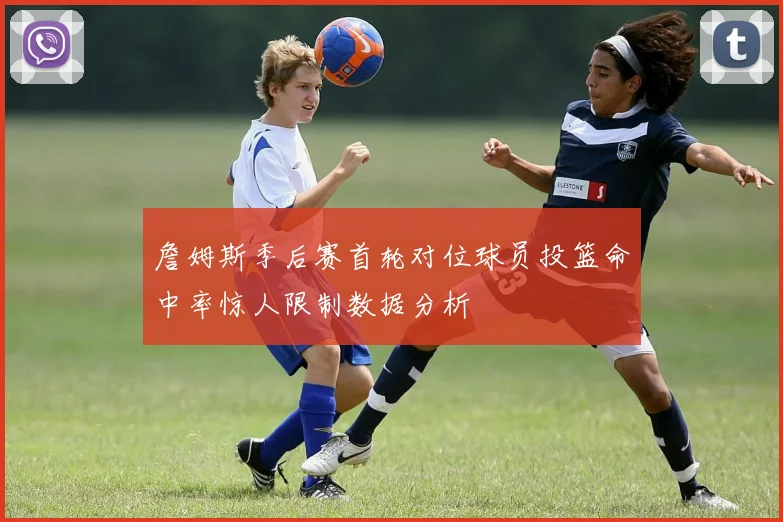 詹姆斯季后赛首轮对位球员投篮命中率惊人限制数据分析