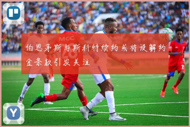 伯恩茅斯与斯科特续约或将设解约金条款引发关注