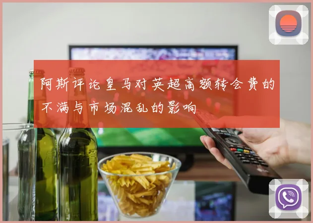 阿斯评论皇马对英超高额转会费的不满与市场混乱的影响