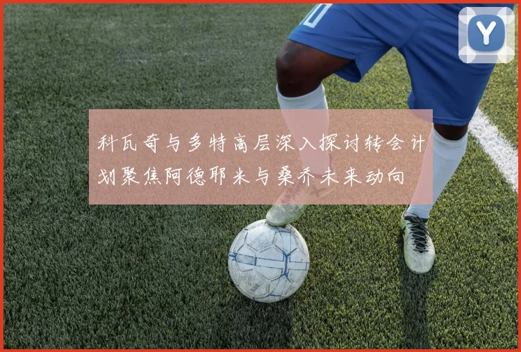科瓦奇与多特高层深入探讨转会计划聚焦阿德耶米与桑乔未来动向