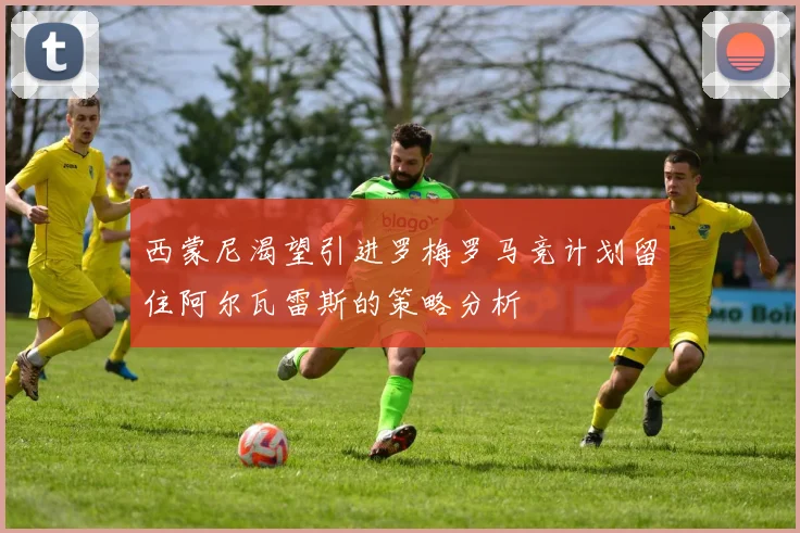 西蒙尼渴望引进罗梅罗马竞计划留住阿尔瓦雷斯的策略分析
