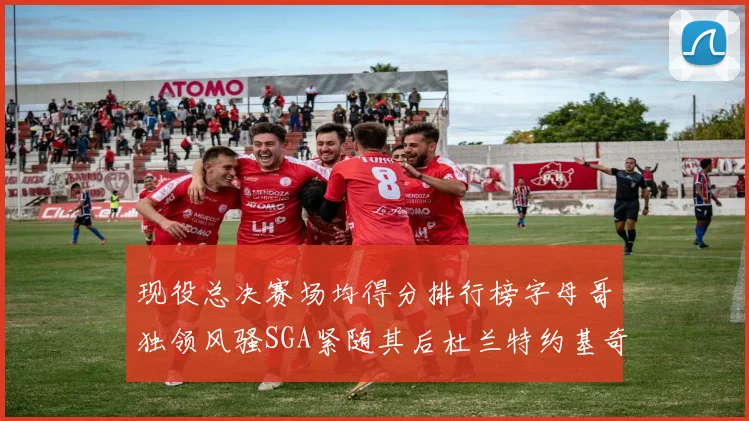 现役总决赛场均得分排行榜字母哥独领风骚SGA紧随其后杜兰特约基奇东契奇争夺第三