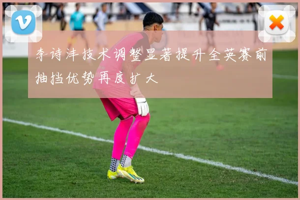 李诗沣技术调整显著提升全英赛前抽挡优势再度扩大