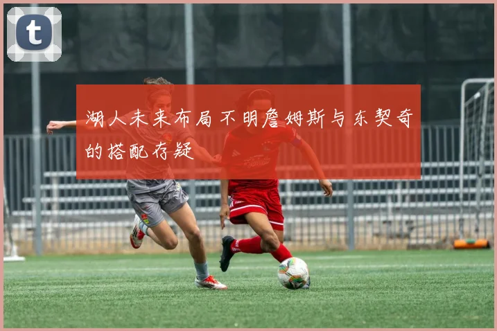 湖人未来布局不明詹姆斯与东契奇的搭配存疑