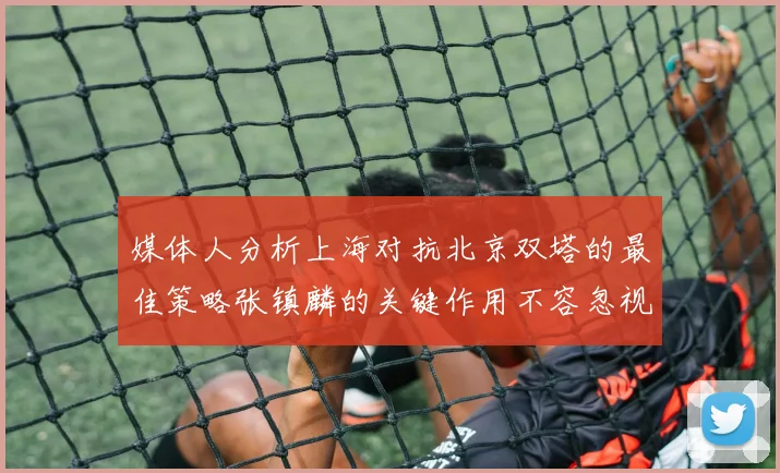媒体人分析上海对抗北京双塔的最佳策略张镇麟的关键作用不容忽视