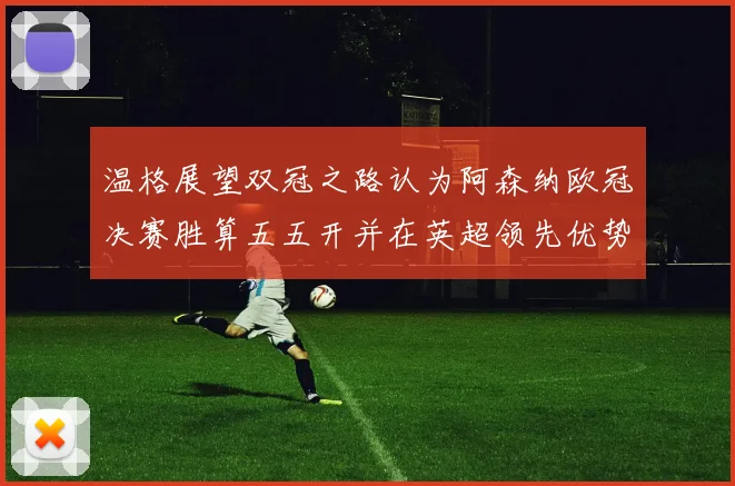 温格展望双冠之路认为阿森纳欧冠决赛胜算五五开并在英超领先优势明显